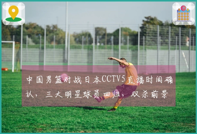 中国男篮对战日本CCTV5直播时间确认，三大明星球员回归，双杀前景乐观