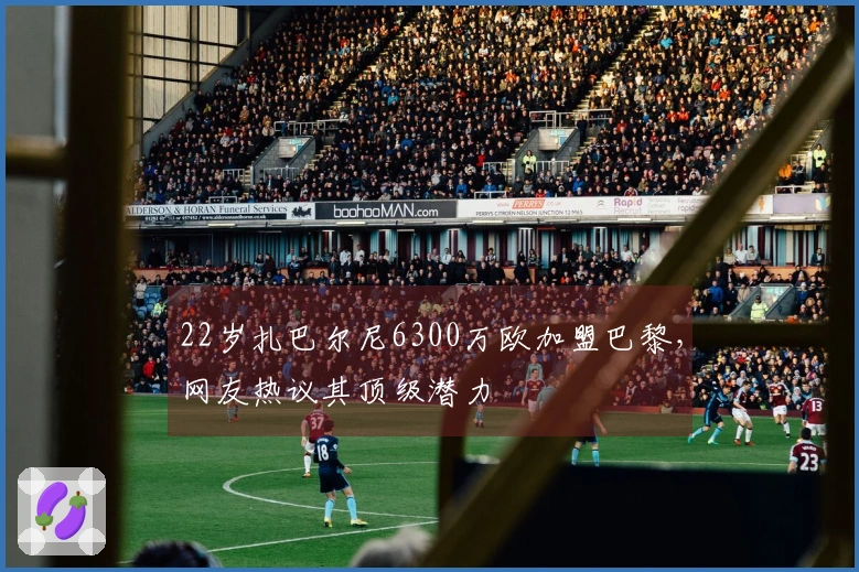 22岁扎巴尔尼6300万欧加盟巴黎，网友热议其顶级潜力