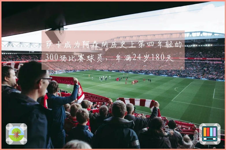 萨卡成为阿森纳历史上第四年轻的300场比赛球员，年满24岁180天