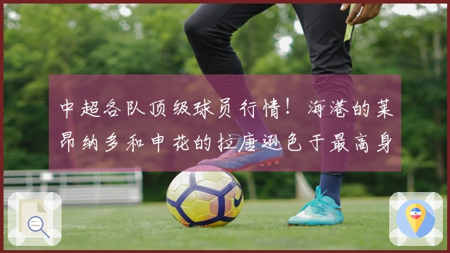 中超各队顶级球员行情！海港的莱昂纳多和申花的拉唐逊色于最高身价