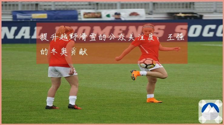 提升越野滑雪的公众关注度，王强的冬奥贡献