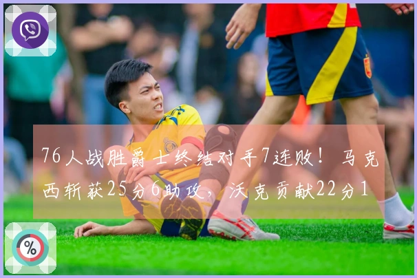 76人战胜爵士终结对手7连败！马克西斩获25分6助攻，沃克贡献22分10篮板，乔治遗憾空砍30分