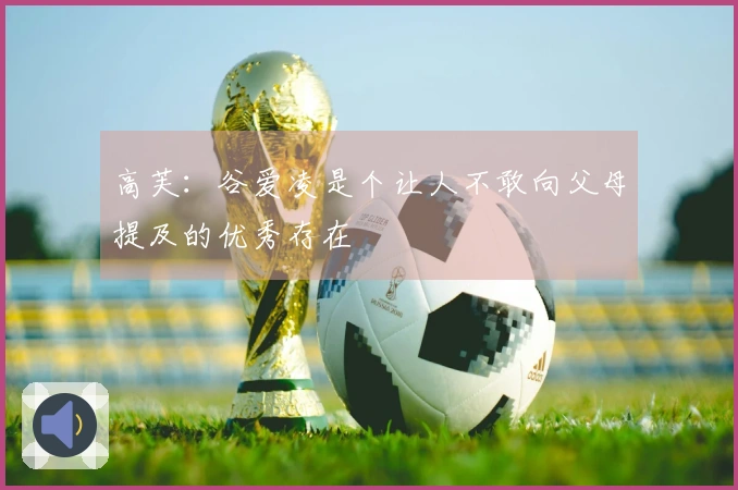 高芙：谷爱凌是个让人不敢向父母提及的优秀存在