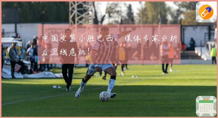 中国女篮小胜巴西，媒体专家分析后卫线危机！