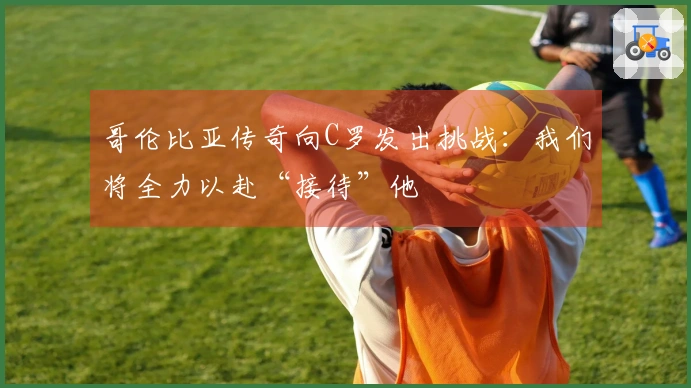 哥伦比亚传奇向C罗发出挑战：我们将全力以赴“接待”他