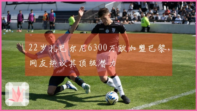 22岁扎巴尔尼6300万欧加盟巴黎,网友热议其顶级潜力