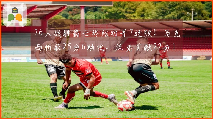 76人战胜爵士终结对手7连败！马克西斩获25分6助攻，沃克贡献22分10篮板，乔治遗憾空砍30分