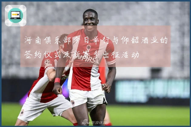 河南俱乐部今日举行与仰韶酒业的签约仪式及新赛季出征活动